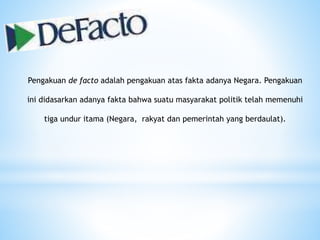 Pengakuan de facto adalah pengakuan atas fakta adanya Negara. Pengakuan
ini didasarkan adanya fakta bahwa suatu masyarakat politik telah memenuhi
tiga undur itama (Negara, rakyat dan pemerintah yang berdaulat).
 