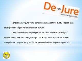 Pengakuan de jure yaitu pengakuan akan sahnya suatu Negara atas
dasar pertimbangan yuridis menurut hukum.
Dengan memperoleh pengakuan de jure, maka suatu Negara
mendapatkan hak dan kewajibannya untuk bertindak dan diberlakukan
sebagai suatu Negara yang berdaulat penuh diantara Negara-negara lain.
 