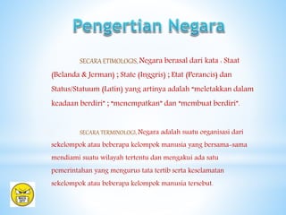 SECARA ETIMOLOGIS, Negara berasal dari kata : Staat
(Belanda & Jerman) ; State (Inggris) ; Etat (Perancis) dan
Status/Statuum (Latin) yang artinya adalah “meletakkan dalam
keadaan berdiri” ; “menempatkan” dan “membuat berdiri”.
SECARA TERMINOLOGI, Negara adalah suatu organisasi dari
sekelompok atau beberapa kelompok manusia yang bersama-sama
mendiami suatu wilayah tertentu dan mengakui ada satu
pemerintahan yang mengurus tata tertib serta keselamatan
sekelompok atau beberapa kelompok manusia tersebut.
 