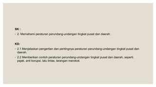 SK :
◦ 2. Memahami peraturan perundang-undangan tingkat pusat dan daerah
KD:
◦ 2.1 Menjelaskan pengertian dan pentingnya peraturan perundang-undangan tingkat pusat dan
daerah.
◦ 2.2 Memberikan contoh peraturan perundang-undangan tingkat pusat dan daerah, seperti
pajak, anti korupsi, lalu lintas, larangan merokok
 