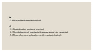 SK :
◦ 3. Memahami kebebasan berorganisasi
KD :
◦ 3.1 Mendeskripsikan pentingnya organisasi.
◦ 3.2 Menyebutkan contoh organisasi di lingkungan sekolah dan masyarakat.
◦ 3.3 Menampilkan peran serta dalam memilih organisasi di sekolah.
 