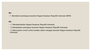 SK :
◦ 1. Memahami pentingnya keutuhan Negara Kesatuan Republik Indonesia (NKRI)
KD :
◦ 1.1 Mendeskripsikan Negara Kesatuan Republik Indonesia.
◦ 1.2 Menjelaskan pentingnya keutuhan Negara Kesatuan Republik Indonesia.
◦ 1.3 Menunjukan contuh-contoh perilaku dalam menjaga keutuhan Negara Kesatuan Republik
Indonesia.
 