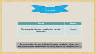 Pertemuan 2
Metode Waktu
Menjiplak peta Indonesia yang diberikan guru dan
mewarnainya
35 menit
Guru memeriksa pekerjaan setiap anak, jika ada yang belum selesai boleh
dilanjutkan di rumah dan pekerjaan mereka harus dikumpul pada pertemuan 3
 