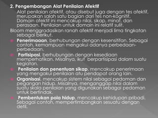 2. Pengembangan Alat Penilaian Afektif
Alat penilaian afektif, atau disebut juga dengan tes afektif,
merupakan salah satu bagian dari tes non-kognitif.
Domain afektif ini mencakup nilai, sikap, minat, dan
perasaan. Penilaian untuk domain ini relatif sulit.
Bloom menggradasikan ranah afektif menjadi lima tingkatan
sebagai berikut.
 Penerimaaan, berhubungan dengan kesensitifan. Sebagai
contoh, kemampuan mengakui adanya perbedaan-
perbedaan.
 Partisipasi, berhubungan dengan kesediaan
memperhatikan. Misalnya, ikut berpartisipasi dalam suatu
kegiatan.
 Penilaian dan penentuan sikap, mencakup penerimaan
yang mengakui penilaian atu pendapat orang lain.
 Organisasi, mencakup sistem nilai sebagai pedoman dan
pegangan hidup. Misalnya, menganggap nilai dalam
suatu skala penilaian yang digunakan sebagai pedoman
untuk bertindak.
 Pembentukan pola hidup, mencakup kehidupan pribadi.
Sebagai contoh, mempertimbangkan sesuatu dengan
detil.
 