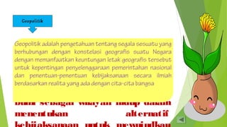 Geopolitik 
Geopolitik adalah pengetahuan tentang segala sesuatu yang 
berhubungan dengan konstelasi geografis suatu Negara 
dengan memanfaatkan keuntungan letak geografis tersebut 
untuk kepentingan penyelenggaraan pemerintahan nasional 
dan penentuan-penentuan kebijaksanaan secara ilmiah 
berdasarkan realita yang ada dengan cita-cita bangsa 
Geo (bahasa yunani, geo=bumi) 
dan politik (esensi politik 
kekuatan). Geopolitik berarti 
kekuatan yang didasarkan pada 
pertimbangan- pertimbangan letak 
bumi sebagai wilayah hidup dalam 
menentukan alternatif 
kebijaksanaan untuk mewujudkan 
 