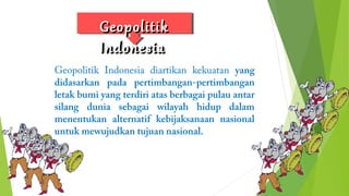 GGeeooppoolliittiikk 
IInnddoonneessiiaa 
Geopolitik Indonesia diartikan kekuatan yang 
didasarkan pada pertimbangan-pertimbangan 
letak bumi yang terdiri atas berbagai pulau antar 
silang dunia sebagai wilayah hidup dalam 
menentukan alternatif kebijaksanaan nasional 
untuk mewujudkan tujuan nasional. 
 