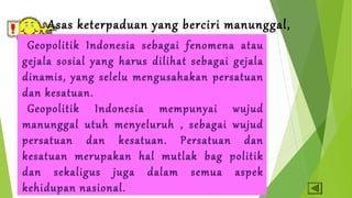 Asas keterpaduan yang berciri manunggal, 
Geopolitik Indonuetsuiha dseabna gmaei nfyeneloumreunha atau 
gejala sosial yang harus dilihat sebagai gejala 
dinamis, yang selelu mengusahakan persatuan 
dan kesatuan. 
Geopolitik Indonesia mempunyai wujud 
manunggal utuh menyeluruh , sebagai wujud 
persatuan dan kesatuan. Persatuan dan 
kesatuan merupakan hal mutlak bag politik 
dan sekaligus juga dalam semua aspek 
kehidupan nasional. 
 