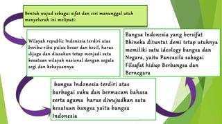 Bentuk wujud sebagai sifat dan ciri manunggal utuh 
menyeluruh ini meliputi: 
Wilayah republic Indonesia terdiri atas 
beribu-Manunggal ribu pulau dibidang 
besar dan kecil, harus 
kesatuan wilayah 
dijaga dan diusahan tetap menjadi satu 
wilayah nasional dengan segala 
segi dan kekayaannya 
Bangsa Indonesia yang bersifat 
Bhineka dituntut demi tetap utuhnya 
memiliki Manunggal satu ideology dibidang bangsa Ideologi 
dan 
Negara, yaitu Pancasila sabagai 
Filsafat hidup Berbangsa dan 
Bernegara 
bangsa Indonesia terdiri atas 
barbagai suku dan bermacam bahasa 
serta Manuggal agama harus dibidang diwujudkan bangsa 
satu 
kesatuan bangsa yaitu bangsa 
Indonesia 
 