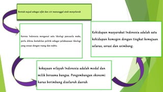Bentuk Lanjutan wujud sebagai sifat ……………………………….. 
dan ciri manunggal utuh menyeluruh 
Manunggal dibidang 
Politik 
Kehidupan masyarakat Indonesia adalah satu 
kehidupan Manunggal homogen dibidang dengan tingkat Sosial 
kemajuan 
selaras, serasi dan seimbang. 
Karena Indonesia menganut satu Ideologi pancasila maka, 
perlu dibina kestabilan politik sebagai pelaksanaan Ideologi 
yang sesuai dengan ruang dan waktu. 
kekayaan wilayah Indonesia adalah modal dan 
milik Manuggal bersama bangsa. dibidang Pengembangan ekonomi 
ekonomi 
harus berimbang diseluruh daerah 
 