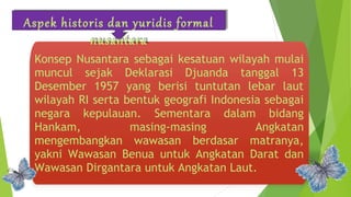 Aspek historis dan yuridis formal 
nusantara 
Konsep Nusantara sebagai kesatuan wilayah mulai 
muncul sejak Deklarasi Djuanda tanggal 13 
Desember 1957 yang berisi tuntutan lebar laut 
wilayah RI serta bentuk geografi Indonesia sebagai 
negara kepulauan. Sementara dalam bidang 
Hankam, masing-masing Angkatan 
mengembangkan wawasan berdasar matranya, 
yakni Wawasan Benua untuk Angkatan Darat dan 
Wawasan Dirgantara untuk Angkatan Laut. 
 
