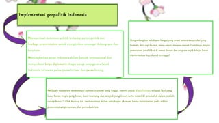 Implementasi geopolitik Indonesia 
Memperkuat komitmen politik terhadap partai politik dan 
lembaga pemerintahan untuk menigkatkan semangat kebangsaan dan 
Implementasi kesatuan. 
dalam 
Kehidupan Meningkatkan peran Indonesia Politik 
dalam kancah internasional dan 
memperkuat korps diplomatik ebagai upaya penjagaan wilayah 
Indonesia terutama pulau-pulau terluar dan pulau kosong. 
Mengembangkan kehidupan bangsa yang serasi antara masyarakat yang 
berbeda, dari segi budaya, status sosial, maupun daerah. Contohnya dengan 
pemerataan pendidikan di semua daerah dan program wajib belajar harus 
diprioritaskan bagi daerah tertinggal 
Implementasi dalam 
Kehidupan Sosial 
Implementasi 
dalam Kehidupan 
Ekonomi 
Wilayah nusantara mempunyai potensi ekonomi yang tinggi, seperti posisi khatulistiwa, wilayah laut yang 
luas, hutan tropis yang besar, hasil tambang dan minyak yang besar, serta memeliki penduduk dalam jumlah 
cukup besar.[7] Oleh karena itu, implementasi dalam kehidupan ekonomi harus berorientasi pada sektor 
pemerintahan,pertanian, dan perindustrian 
 