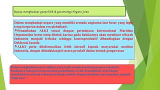 Upaya menghadapi geopolitik & geostrategi Negara jiran 
Dalam menghadapi negara yang memiliki armada angkutan laut besar yang ingin 
tetap berperan dalam era globalisasi: 
Penambahan ALKI sesuai dengan permintaan Internasional Maritime 
Organization harus tetap ditolak karena pada hakikatnya akan membuat wilayah 
Indonesia menjadi terbuka sehingga kontraproduktif dibandingkan dengan 
Deklarasi Juanda 
ALKI perlu diinformasikan lebih intensif kepada masyarakat maritim 
Indonesia, dengan ditindaklanjuti secara proaktif dalam bentuk pengawasan 
Dalam menghadapi negara adidaya yang sejak semula menentang negara nusantara, 
hendaknya Indonesia tetap menolak penambahan ALKI. Penambahan ALKI dapat 
menakibatkan wilayah Indonesia terbuka kembali, dengan demikian, laut nusantara menjadi 
“high seas”. 
 