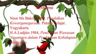 Referensi 
Noor Ms Bakry. 2009. Pendidkan 
Kewarganegaraan. Putaka Pelajar. 
Yogyakarta 
H.A.Ludjito.1984, Penerapan Wawasan 
Nusantara dalam Pembinaan Kehidupan 
Beragama. 
 