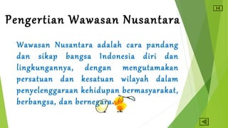 Pengertian Wawasan Nusantara 
Wawasan Nusantara adalah cara pandang 
dan sikap bangsa Indonesia diri dan 
lingkungannya, dengan mengutamakan 
persatuan dan kesatuan wilayah dalam 
penyelenggaraan kehidupan bermasyarakat, 
berbangsa, dan bernegara. 
 