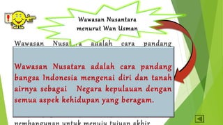 Wawasan Nusantara 
menurut Ludjito 
menurut Wan Usman 
Wawasan Nusatara adalah cara pandang 
tentang diri dan lingkunganya dalam existensi 
yang serba terhubung serta pemekaranya 
ditengah-tengah lingkungan tersebut 
berdasarkan Azas Nusantara. Wawasan 
Nusantara sebagai cara pandang merupakan 
kondisi dan sebagai sikap integratif yang ingin 
dicapai juga merupakan tujuan antara dari 
pembangunan untuk menuju tujuan akhir 
Wawasan Nusatara adalah cara pandang 
bangsa Indonesia mengenai diri dan tanah 
airnya sebagai Negara kepulauan dengan 
semua aspek kehidupan yang beragam. 
 