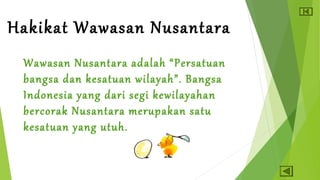 Hakikat Wawasan Nusantara 
Wawasan Nusantara adalah “Persatuan 
bangsa dan kesatuan wilayah”. Bangsa 
Indonesia yang dari segi kewilayahan 
bercorak Nusantara merupakan satu 
kesatuan yang utuh. 
 