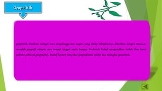 GGeeooppoolliittiikk 
Geopolitik secara etimologi berasal dari kata geo (bahasa Yunani) 
yang berarti bumi yang menjadi wilayah hidup. 
geopolitik dimaknai sebagai ilmu penyelenggaraan negara yang setiap kebijakannya dikaitkan dengan masalah-masalah 
geografi wilayah atau tempat tinggal suatu bangsa. Frederich Ratzel mengenalkan istilah ilmu bumi 
politik (political geography), Rudolf Kjellen menyebut geographical politic dan disingkat geopolitik. 
Sedangkan politik dari kata polis yang berarti kesatuan masyarakat yang berdiri sendiri atau negara ; dan teia 
yang berarti urusan (politik) bermakna kepentingan umum warga negara suatu bangsa (Sunarso, 2006: 195). 
 