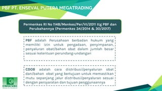 PBF PT. ENSEVAL PUTERA MEGATRADING
PBF adalah Perusahaan berbadan hukum yang
memiliki izin untuk pengadaan, penyimpanan,
penyaluran obat/bahan obat dalam jumlah besar
sesuai ketentuan perundang-undangan
Permenkes RI No 1148/Menkes/Per/VI/2011 ttg PBF dan
Perubahannya (Permenkes 34/2014 & 30/2017)
CDOB adalah cara distribusi/penyaluran obat
dan/bahan obat yang bertujuan untuk memastikan
mutu sepanjang jalur distribusi/penyaluran sesuai
dengan persyaratan dan tujuan penggunaannya
 