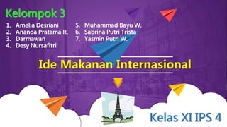 Ide Makanan Internasional
5. Muhammad Bayu W.
6. Sabrina Putri Trista
7. Yasmin Putri W.
Kelompok 3
Kelas XI IPS 4
1. Amelia Desriani
2. Ananda Pratama R.
3. Darmawan
4. Desy Nursafitri
 