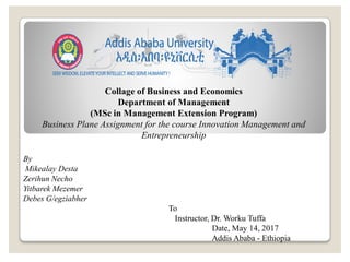 Collage of Business and Economics
Department of Management
(MSc in Management Extension Program)
Business Plane Assignment for the course Innovation Management and
Entrepreneurship
By
Mikealay Desta
Zerihun Necho
Yitbarek Mezemer
Debes G/egziabher
To
Instructor, Dr. Worku Tuffa
Date, May 14, 2017
Addis Ababa - Ethiopia
 