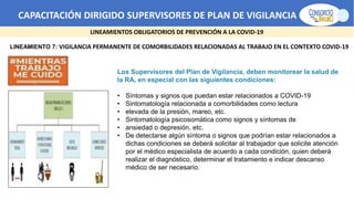 CAPACITACIÓN DIRIGIDO SUPERVISORES DE PLAN DE VIGILANCIA -SPV
LINEAMIENTOS OBLIGATORIOS DE PREVENCIÓN A LA COVID-19
LINEAMIENTO 7: VIGILANCIA PERMANENTE DE COMORBILIDADES RELACIONADAS AL TRABAJO EN EL CONTEXTO COVID-19
Los Supervisores del Plan de Vigilancia, deben monitorear la salud de
la RA, en especial con las siguientes condiciones:
• Síntomas y signos que puedan estar relacionados a COVID-19
• Sintomatología relacionada a comorbilidades como lectura
• elevada de la presión, mareo, etc.
• Sintomatología psicosomática como signos y síntomas de
• ansiedad o depresión, etc.
• De detectarse algún síntoma o signos que podrían estar relacionados a
dichas condiciones se deberá solicitar al trabajador que solicite atención
por el médico especialista de acuerdo a cada condición, quien deberá
realizar el diagnóstico, determinar el tratamiento e indicar descanso
médico de ser necesario.
 