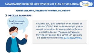 CAPACITACIÓN DIRIGIDO SUPERVISORES DE PLAN DE VIGILANCIA -SPV
PLAN DE VIGILANCIA, PREVENCIÓN Y CONTROL DEL COVID-19
 MEDIDAS SANITARIAS
Recuerda que, para participar en los proceso de
la APLICACIÓN DEL ENP, se deben cumplir y hacer
cumplir las medidas de bioseguridad conforme a
lo establecido en el “Plan para la Vigilancia,
Prevención y Control de la COVID-19”. Conforme
a lo establecido en la RM N° 1275-2021/MINSA
Cumplir los protocolos
de bioseguridad
 