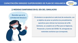 El simulacro se ejecutará en cada local de evaluación, con
el objetivo de poner en práctica los procedimientos
operativos para reforzar las funciones de la RA.
Asimismo, se cumplirá con el Plan para la Vigilancia,
Prevención y Control del COVID-19, entregando los
materiales sanitarios que corresponda.
Recordar que en la
actividad del Simulacro
 MEDIDAS SANITARIAS EN EL DÍA DEL SIMULACRO
CAPACITACIÓN DIRIGIDO SUPERVISORES DE PLAN DE VIGILANCIA -SPV
 