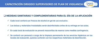  MEDIDAS SANITARIAS Y COMPLEMENTARIAS PARA EL DÍA DE LA APLICACIÓN
 Cada local contará con frascos de alcohol en gel de uso exclusivo.
 Las bolsas y materiales trasladados serán desinfectados antes de su entrega en las aulas.
 En cada local de evaluación se preverá mascarillas de reserva como medida contingencia.
 Se contará con personal a cargo de la limpieza permanente de los servicios higiénicos en los
locales de evaluación, quienes contarán con los respectivos materiales de desinfección.
CAPACITACIÓN DIRIGIDO SUPERVISORES DE PLAN DE VIGILANCIA -SPV
 