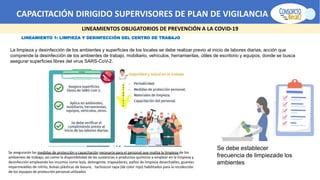 CAPACITACIÓN DIRIGIDO SUPERVISORES DE PLAN DE VIGILANCIA -SPV
LINEAMIENTOS OBLIGATORIOS DE PREVENCIÓN A LA COVID-19
LINEAMIENTO 1: LIMPIEZA Y DESINFECCIÓN DEL CENTRO DE TRABAJO
La limpieza y desinfección de los ambientes y superficies de los locales se debe realizar previo al inicio de labores diarias, acción que
comprende la desinfección de los ambientes de trabajo, mobiliario, vehículos, herramientas, útiles de escritorio y equipos, donde se busca
asegurar superficies libres del virus SARS-CoV-2.
Se asegurarán las medidas de protección y capacitación necesaria para el personal que realiza la limpieza de los
ambientes de trabajo, así como la disponibilidad de las sustancias o productos químicos a emplear en la limpieza y
desinfección empleando los insumos como lejía, detergente, trapeadores, paños de limpieza desechables, guantes
impermeables de nitrilo, bolsas plásticas de basura, tachoscon tapa (de color rojo) habilitados para la recolección
de los equipos de protección personal utilizados
Se debe establecer
frecuencia de limpiezade los
ambientes
 