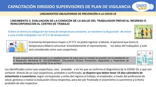 CAPACITACIÓN DIRIGIDO SUPERVISORES DE PLAN DE VIGILANCIA -SPV
LINEAMIENTOS OBLIGATORIOS DE PREVENCIÓN A LA COVID-19
LINEAMIENTO 2: EVALUACION DE LA CONDICÓN DE LA SALUD DEL TRABAJADOR PREVIO AL REGRESO O
REINCORPORACION AL CENTRO DE TRABAJO
Si presenta temperatura mayor a 37.5°C no podrá ingresar a laborar, el personal que toma la
temperatura deberá comunicar inmediatamente al representante, los datos del trabajador, y este
será considerado como caso sospechoso.
Si bien se elimina la obligación de toma de temperatura constante, se mantiene la disposición de enviar
a casa a todo trabajador con 37.5 C de temperatura.
El caso sospechoso será derivado a un establecimiento de salud para su manejo de acuerdo con lo establecido en
la Resolución Ministerial N° 193-2020/MINSA, "Documento Técnico: Prevención, Diagnóstico y Tratamiento de
personas afectadas por la COVID-19 en el Perú"
Los identificados como caso sospechoso, caso probable o en los que se confirma el diagnóstico de la COVID-19, o que son
contacto directo de un caso sospechoso, probable o confirmado, se dispone que deben tener 14 días calendario de
aislamiento o cuarentena, según corresponda; y antes del regreso al trabajo, el empleador, a través del profesional de
salud, gestiona o realiza la evaluación clínica respectiva, para dar por finalizado el aislamiento o cuarentena y la fecha
probable de alta respectiva.
 