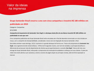 Grupo Santander Brasil encerra o ano com cinco campanhas e investirá R$ 180 milhões em publicidade em 2010 Categoria: Campanhas 9/12/2009     Campanha de lançamento do Santander Van Gogh é o destaque deste fim de ano   Banco investirá R$ 180 milhões em publicidade no ano que vem Cinco campanhas publicitárias do Grupo Santander Brasil serão veiculadas até o final de dezembro encerrando um ciclo iniciado em março, com a campanha da interoperabilidade, considerada o marco zero da integração dos bancos Santander e Real. Duas delas estréiam neste domingo, 13/12. A primeira é o grande destaque do final do ano. Trata-se do lançamento do  Santander Van Gogh , novo segmento de alta renda do Banco.  O filme de 45 segundos mostra, num tom de novidade, os principais benefícios e diferenciais do serviço por meio de depoimentos de clientes que já experimentaram o conceito  Van Gogh . Trata-se de mais uma entrega do Grupo Santander Brasil, reforçando o compromisso da instituição de estabelecer confiança com seus clientes. O plano de mídia inclui tevês abertas e por assinatura, cinema e anúncio de página dupla nas principais revistas, além de forte exposição na internet.   Valor da ideias na imprensa 