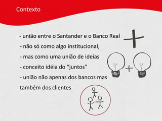 - união entre o Santander e o Banco Real  - não só como algo institucional,  - mas como uma união de ideias - conceito idéia do “juntos” - união não apenas dos bancos mas  também dos clientes Contexto 