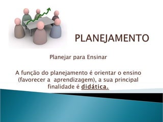 Planejar para Ensinar A função do planejamento é orientar o ensino (favorecer a  aprendizagem), a sua principal finalidade é  didática. 