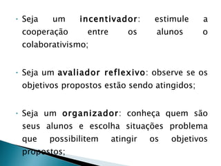 Seja um  incentivador : estimule a cooperação entre os alunos o colaborativismo; Seja um  avaliador reflexivo : observe se os objetivos propostos estão sendo atingidos; Seja um  organizador : conheça quem são seus alunos e escolha situações problema que possibilitem atingir os objetivos propostos; Seja  observador e flexível : mostre-se atento e sensível ao feed-back  de sua turma. 