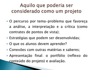 O percurso por tema-problema que favoreça a análise, a interpretação e a crítica (como contrates de pontos de vista); Estratégias que podem ser desenvolvidas; O que os alunos devem aprender? Conexões com outras matérias e saberes; Apresentação final: o portfólio (reflexo do conteúdo do projeto) e avaliação. 