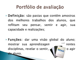 Definição:  são pastas que contêm amostras dos melhores trabalhos dos alunos, que reflitam seu pensar, sentir e agir, sua capacidade e realizações; Funções : dar uma visão global do aluno; mostrar sua aprendizagem nas diferentes disciplinas, revelar o sentir, o pensar e o agir do aluno. 