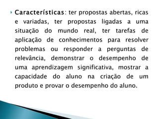 Características : ter propostas abertas, ricas e variadas, ter propostas ligadas a uma situação do mundo real, ter tarefas de aplicação de conhecimentos para resolver problemas ou responder a perguntas de relevância, demonstrar o desempenho de uma aprendizagem significativa, mostrar a capacidade do aluno na criação de um produto e provar o desempenho do aluno.  