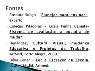 Rosaura Soligo –  Planejar para ensinar  – excerto; Coleção Pitágoras – Luzia Penha Camata-  Sistema de avaliação: a ousadia de mudar ; Henández,  Cultura Visual, mudança Educativa e Projetos de Trabalho . ArtMed, Porto Alegre, 2000. Délia Lener –  Ler e Escrever na Escola , págs, 128.,Ed. Artmed. Diretoria de Ensino – Região de Pirassununga – Oficina Pedagógica. 