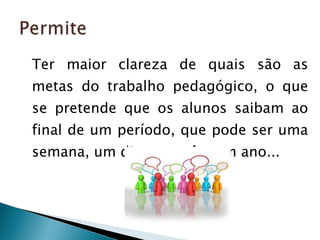 Ter maior clareza de quais são as metas do trabalho pedagógico, o que se pretende que os alunos saibam ao final de um período, que pode ser uma semana, um dia, um mês, um ano... 