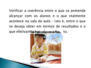 Verificar a coerência entre o que se pretende alcançar com os alunos e o que realmente acontece na sala de aula – isto é, entre o que se deseja obter em termos de resultados e o que efetivamente se faz para tanto.  