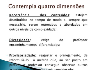 Recorrência  dos conteúdos :  estejam distribuídos no tempo de modo a, sempre que necessário, serem retomados e abordados em outros níveis de complexidade; Diversidade :  exige do professor encaminhamentos  diferenciados; Provisoriedade :  reajustar o planejamento, de reformulá-lo  à medida que, ao ser posto em prática, o professor consegue observar outros aspectos que antes não havia considerado; 