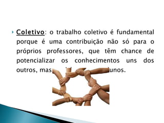 Coletivo : o trabalho coletivo é fundamental porque é uma contribuição não só para o próprios professores, que têm chance de potencializar os conhecimentos uns dos outros, mas também para os alunos. 