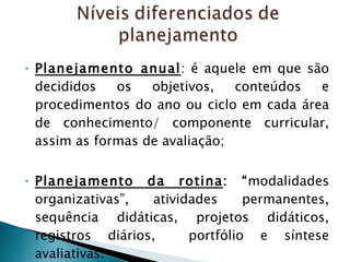 Planejamento anual : é aquele em que são decididos os objetivos, conteúdos e procedimentos do ano ou ciclo em cada área de conhecimento/ componente curricular, assim as formas de avaliação; Planejamento da rotina : “ modalidades organizativas”, atividades permanentes, sequência didáticas, projetos didáticos, registros diários,  portfólio e síntese avaliativas. 