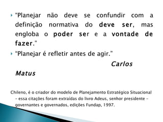 “ Planejar não deve se confundir com a definição normativa do  deve ser , mas engloba o  poder se r e a  vontade de fazer .” “ Planejar é refletir antes de agir.” Carlos Matus Chileno, é o criador do modelo de Planejamento Estratégico Situacional – essa citações foram extraídas do livro Adeus, senhor presidente – governantes e governados, edições Fundap, 1997. 