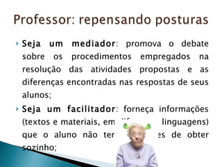 Seja um mediador : promova o debate sobre os procedimentos empregados na resolução das atividades propostas e as diferenças encontradas nas respostas de seus alunos;  Seja um facilitador : forneça informações (textos e materiais, em diferentes linguagens) que o aluno não tem condições de obter sozinho; 
