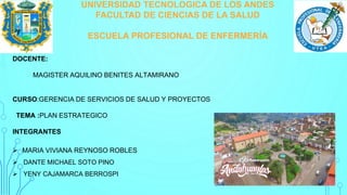 UNIVERSIDAD TECNOLOGICA DE LOS ANDES
FACULTAD DE CIENCIAS DE LA SALUD
ESCUELA PROFESIONAL DE ENFERMERÍA
DOCENTE:
MAGISTER AQUILINO BENITES ALTAMIRANO
CURSO:GERENCIA DE SERVICIOS DE SALUD Y PROYECTOS
TEMA :PLAN ESTRATEGICO
INTEGRANTES
 MARIA VIVIANA REYNOSO ROBLES
 DANTE MICHAEL SOTO PINO
 YENY CAJAMARCA BERROSPI
 