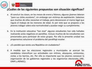 a. Al concluir las clases, en los meses de enero y febrero, algunos jóvenes laboran
“para sus útiles escolares”, sin embargo son víctimas de explotación. Sabemos
que muchos de ellos necesitan el trabajo, pero desconocen el marco legal que
regula el trabajo de los menores de edad. Es por esto que se propone a los
jóvenes indagar sobre esta normatividad y puedan exigir su cumplimiento.
b. En la institución educativa “San José” algunos estudiantes han sido hallados
realizando actos negativos en pandillas. Incluso muchos de los estudiantes son
presionados para participar de estos grupos. Por ello la presente unidad nos
proponemos solucionar el problema del pandillaje escolar.
c. ¿Es posible que exista una República sin ciudadanos?
d. A medida que las elecciones regionales y municipales se acercan los
candidatos intensifican sus actividades con mítines, obsequios, entrevistas,
visitas a los barrios, etc. Por ello es importante que los jóvenes conozcan la
organización de los gobiernos regionales y los organismos electorales (JNE,
ONPE y RENIEC).
¿Cuáles de las siguientes propuestas son situación significas?
 