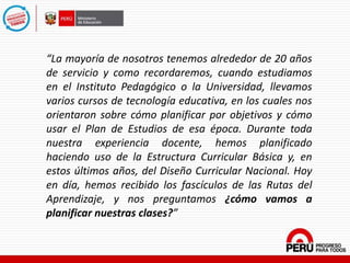 “La mayoría de nosotros tenemos alrededor de 20 años
de servicio y como recordaremos, cuando estudiamos
en el Instituto Pedagógico o la Universidad, llevamos
varios cursos de tecnología educativa, en los cuales nos
orientaron sobre cómo planificar por objetivos y cómo
usar el Plan de Estudios de esa época. Durante toda
nuestra experiencia docente, hemos planificado
haciendo uso de la Estructura Curricular Básica y, en
estos últimos años, del Diseño Curricular Nacional. Hoy
en día, hemos recibido los fascículos de las Rutas del
Aprendizaje, y nos preguntamos ¿cómo vamos a
planificar nuestras clases?”
 