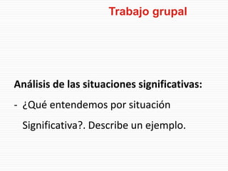 Análisis de las situaciones significativas:
- ¿Qué entendemos por situación
Significativa?. Describe un ejemplo.
Trabajo grupal
 