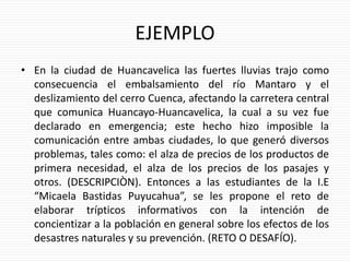 EJEMPLO
• En la ciudad de Huancavelica las fuertes lluvias trajo como
consecuencia el embalsamiento del río Mantaro y el
deslizamiento del cerro Cuenca, afectando la carretera central
que comunica Huancayo-Huancavelica, la cual a su vez fue
declarado en emergencia; este hecho hizo imposible la
comunicación entre ambas ciudades, lo que generó diversos
problemas, tales como: el alza de precios de los productos de
primera necesidad, el alza de los precios de los pasajes y
otros. (DESCRIPCIÒN). Entonces a las estudiantes de la I.E
“Micaela Bastidas Puyucahua”, se les propone el reto de
elaborar trípticos informativos con la intención de
concientizar a la población en general sobre los efectos de los
desastres naturales y su prevención. (RETO O DESAFÍO).
 